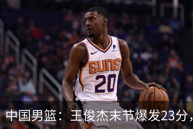 中国男篮：王俊杰末节爆发23分，崔永熙状态回暖，王浩然得分上双