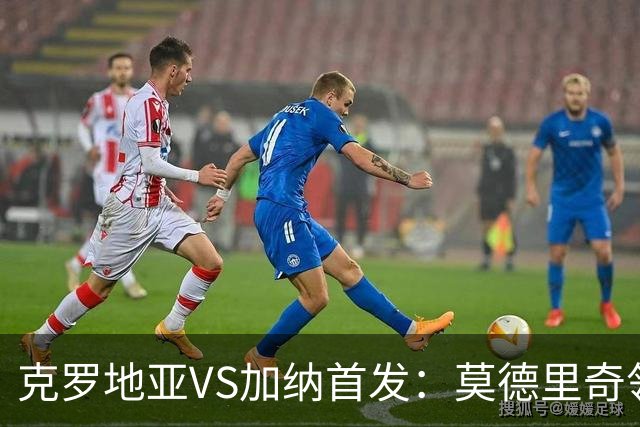 克罗地亚VS加纳首发：莫德里奇领军 佩里西奇科瓦契奇