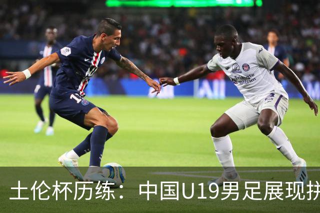 土伦杯历练：中国U19男足展现拼搏精神 迎战强敌彰显技术