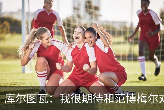 库尔图瓦：我很期待和范博梅尔对话；9月份的欧国联我想休息