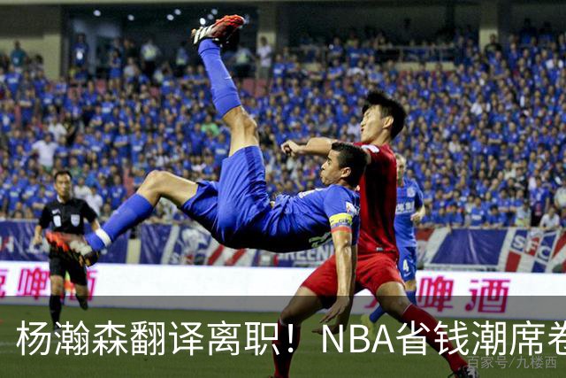 杨瀚森翻译离职！NBA省钱潮席卷，背后竟藏着这些秘密！