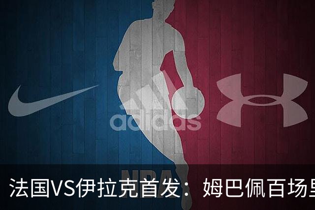法国VS伊拉克首发：姆巴佩百场里程碑 奥利塞配登贝莱