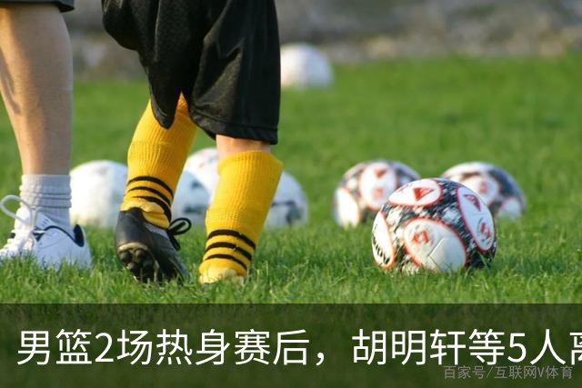 男篮2场热身赛后，胡明轩等5人离队，贺希宁曾凡博王浩然归队