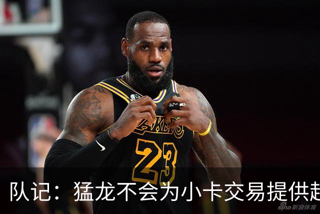 队记：猛龙不会为小卡交易提供超1个首轮 快船&小卡意愿尚不明朗