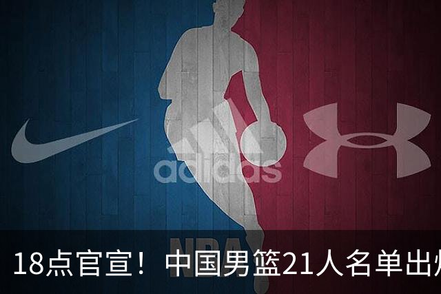 18点官宣！中国男篮21人名单出炉：杨瀚森、王俊杰领衔，赵睿落选