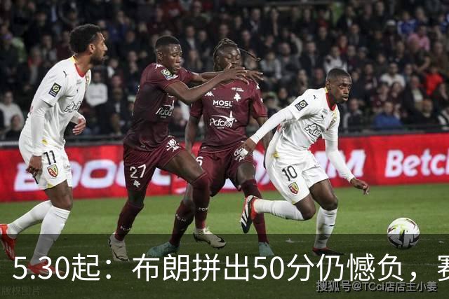 5.30起：布朗拼出50分仍憾负，赛后情绪失控的一幕令人心碎