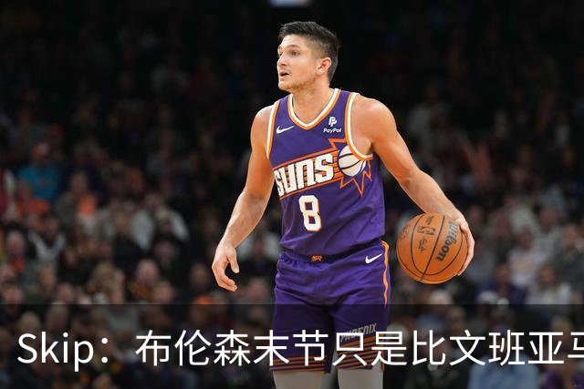 Skip：布伦森末节只是比文班亚马少犯了点错 尼克斯主场压力更大